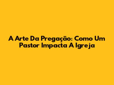 A Arte Da Pregação: Como Um Pastor Impacta A Igreja