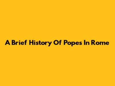 A Brief History Of Popes In Rome