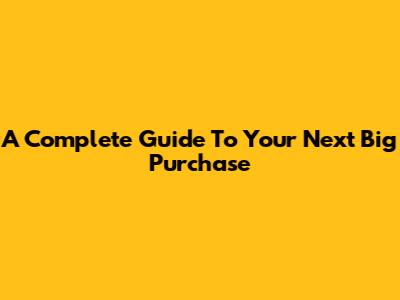 A Complete Guide To Your Next Big Purchase