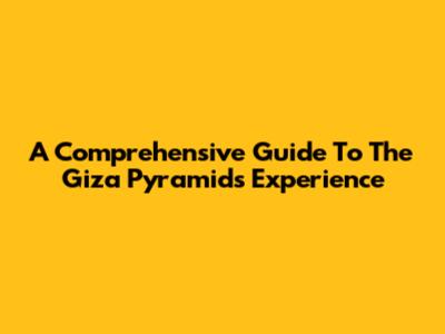 A Comprehensive Guide To The Giza Pyramids Experience
