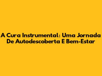 A Cura Instrumental: Uma Jornada De Autodescoberta E Bem-Estar