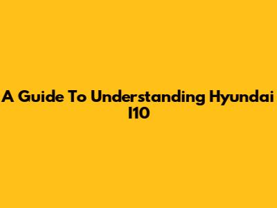 A Guide To Understanding Hyundai I10