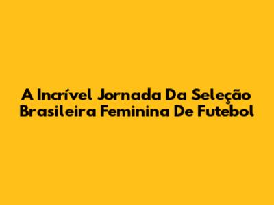 A Incrível Jornada Da Seleção Brasileira Feminina De Futebol