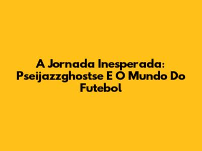 A Jornada Inesperada: Pseijazzghostse E O Mundo Do Futebol