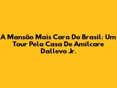 A Mansão Mais Cara Do Brasil: Um Tour Pela Casa De Amilcare Dallevo Jr.