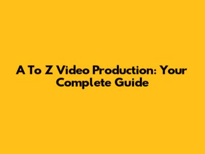 A To Z Video Production: Your Complete Guide