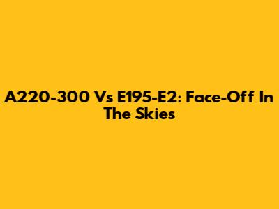 A220-300 Vs E195-E2: Face-Off In The Skies