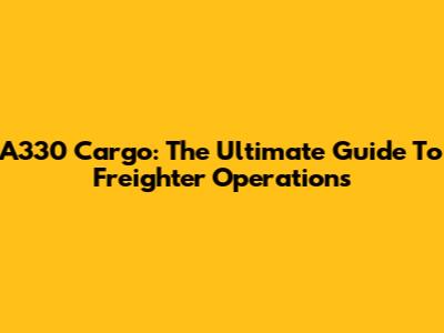 A330 Cargo: The Ultimate Guide To Freighter Operations