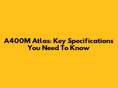 A400M Atlas: Key Specifications You Need To Know