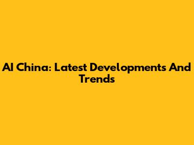 AI China: Latest Developments And Trends