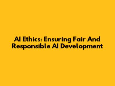 AI Ethics: Ensuring Fair And Responsible AI Development