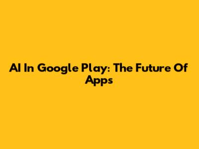 AI In Google Play: The Future Of Apps