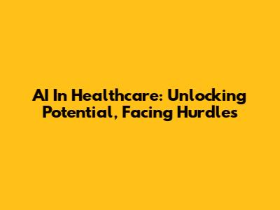 AI In Healthcare: Unlocking Potential, Facing Hurdles