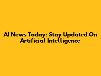 AI News Today: Stay Updated On Artificial Intelligence