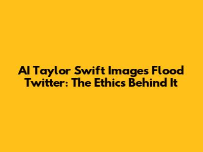 AI Taylor Swift Images Flood Twitter: The Ethics Behind It