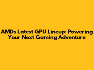 AMD's Latest GPU Lineup: Powering Your Next Gaming Adventure