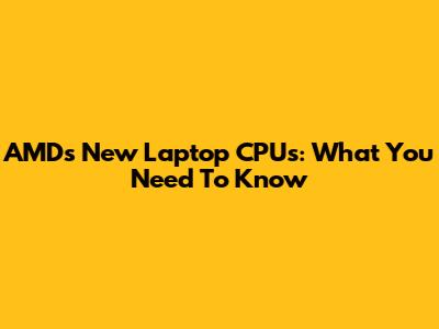 AMD's New Laptop CPUs: What You Need To Know