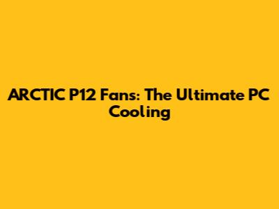 ARCTIC P12 Fans: The Ultimate PC Cooling