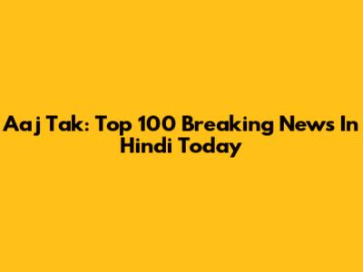 Aaj Tak: Top 100 Breaking News In Hindi Today