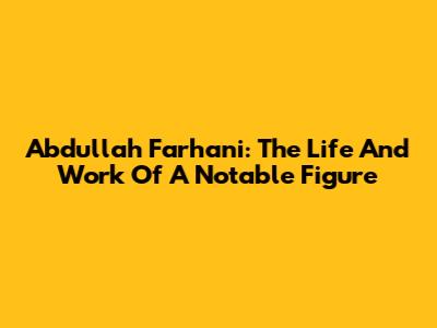 Abdullah Farhani: The Life And Work Of A Notable Figure