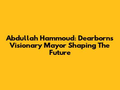 Abdullah Hammoud: Dearborn's Visionary Mayor Shaping The Future