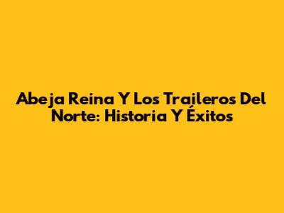 Abeja Reina Y Los Traileros Del Norte: Historia Y Éxitos
