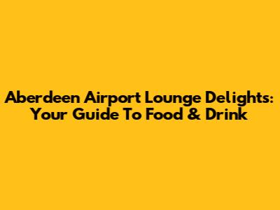 Aberdeen Airport Lounge Delights: Your Guide To Food & Drink