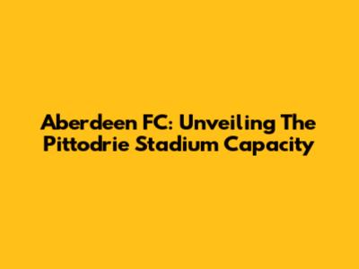 Aberdeen FC: Unveiling The Pittodrie Stadium Capacity