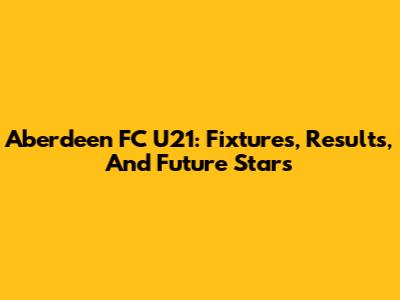 Aberdeen FC U21: Fixtures, Results, And Future Stars