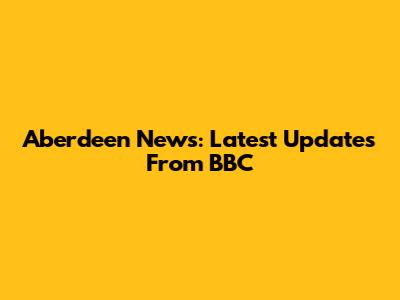 Aberdeen News: Latest Updates From BBC