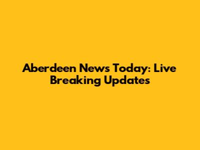 Aberdeen News Today: Live Breaking Updates