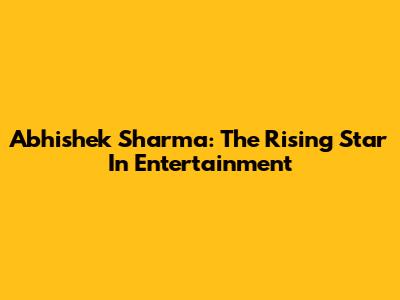 Abhishek Sharma: The Rising Star In Entertainment
