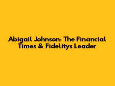 Abigail Johnson: The Financial Times & Fidelity's Leader