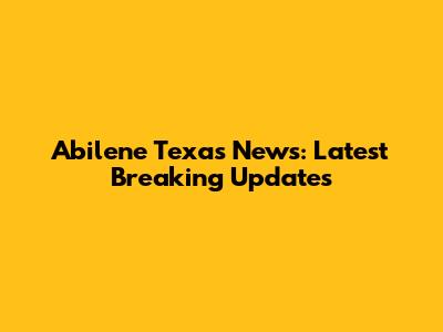 Abilene Texas News: Latest Breaking Updates