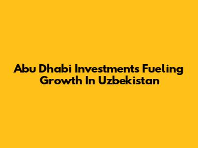 Abu Dhabi Investments Fueling Growth In Uzbekistan