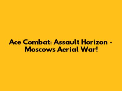 Ace Combat: Assault Horizon - Moscow's Aerial War!