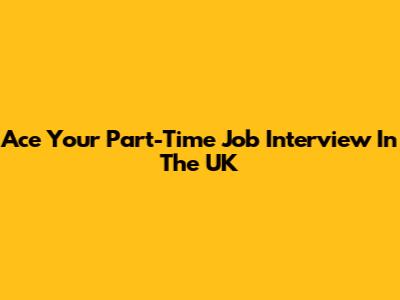 Ace Your Part-Time Job Interview In The UK