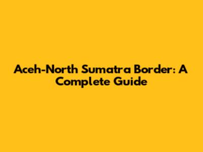 Aceh-North Sumatra Border: A Complete Guide