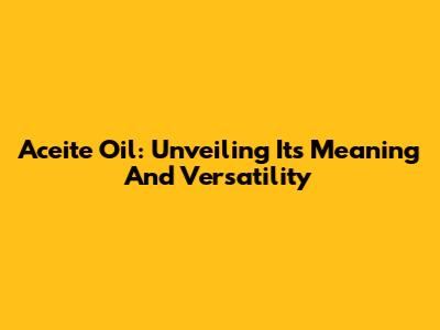 Aceite Oil: Unveiling Its Meaning And Versatility