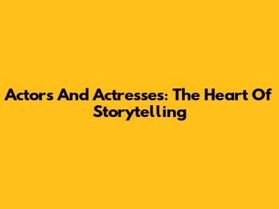 Actors And Actresses: The Heart Of Storytelling
