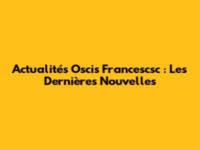 Actualités Oscis Francescsc : Les Dernières Nouvelles
