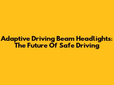 Adaptive Driving Beam Headlights: The Future Of Safe Driving