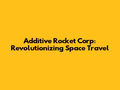 Additive Rocket Corp: Revolutionizing Space Travel