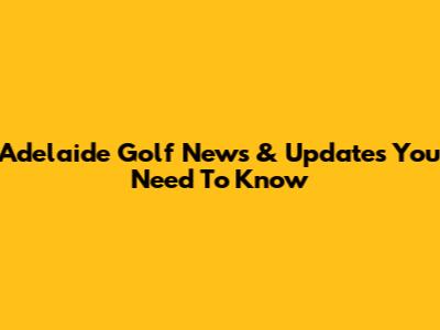 Adelaide Golf News & Updates You Need To Know