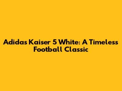 Adidas Kaiser 5 White: A Timeless Football Classic