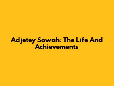 Adjetey Sowah: The Life And Achievements