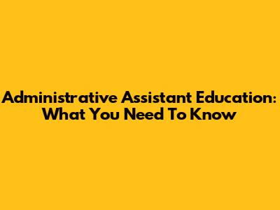 Administrative Assistant Education: What You Need To Know