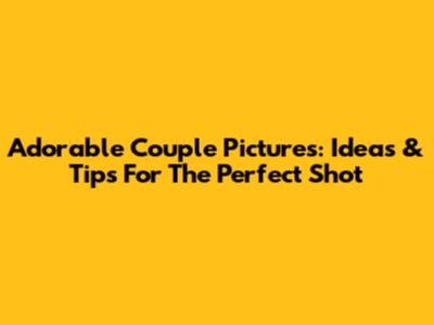 Adorable Couple Pictures: Ideas & Tips For The Perfect Shot