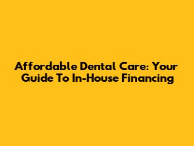 Affordable Dental Care: Your Guide To In-House Financing