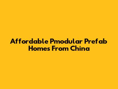 Affordable Pmodular Prefab Homes From China